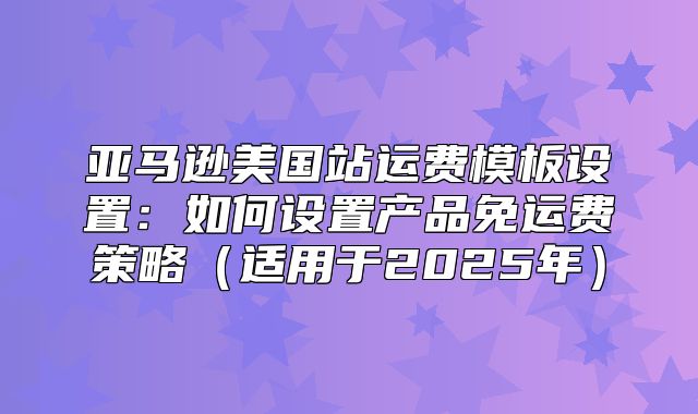 亚马逊美国站运费模板设置：如何设置产品免运费策略适用于2025年