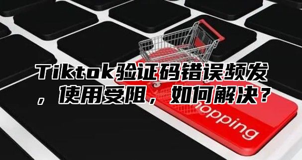 Tiktok验证码错误频发，使用受阻，如何解决？