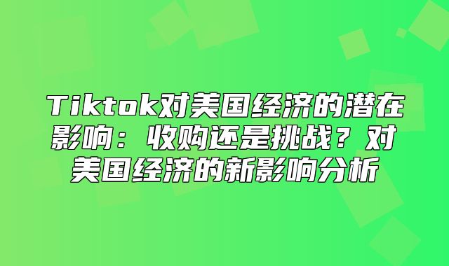 Tiktok对美国经济的潜在影响：收购还是挑战？对美国经济的新影响分析