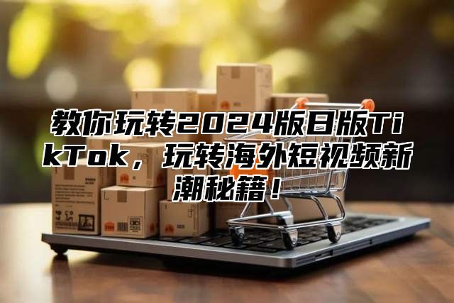 教你玩转2025版日版TikTok，玩转海外短视频新潮秘籍！