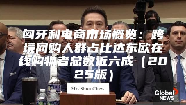 匈牙利电商市场概览：跨境网购人群占比达东欧在线购物者总数近六成2025版
