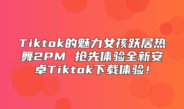 Tiktok的魅力女孩跃居热舞2PM 抢先体验全新安卓Tiktok下载体验！