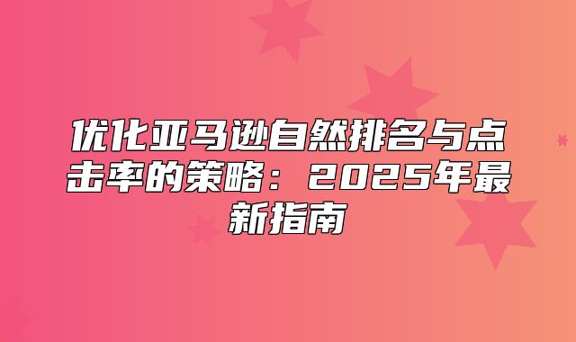 优化亚马逊自然排名与点击率的策略：2025年最新指南