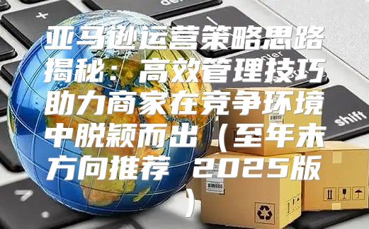 亚马逊运营策略思路揭秘：高效管理技巧助力商家在竞争环境中脱颖而出至年末方向推荐 2025版