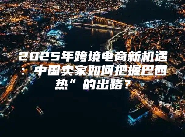 2025年跨境电商新机遇：中国卖家如何把握巴西热”的出路？