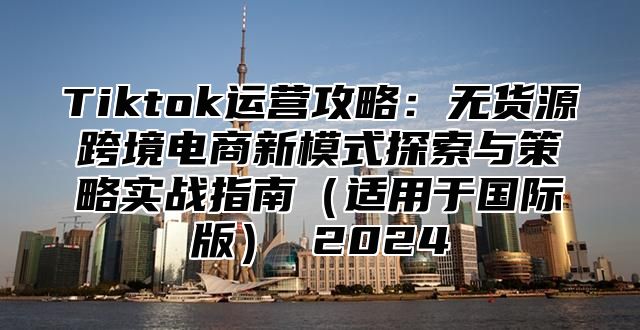Tiktok运营攻略：无货源跨境电商新模式探索与策略实战指南适用于国际版 2025