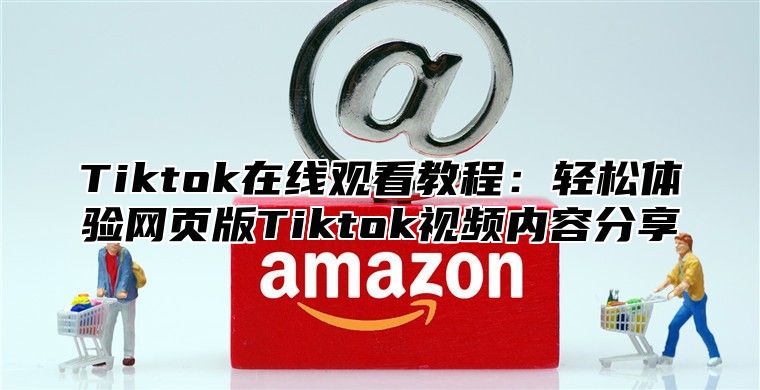 Tiktok在线观看教程：轻松体验网页版Tiktok视频内容分享