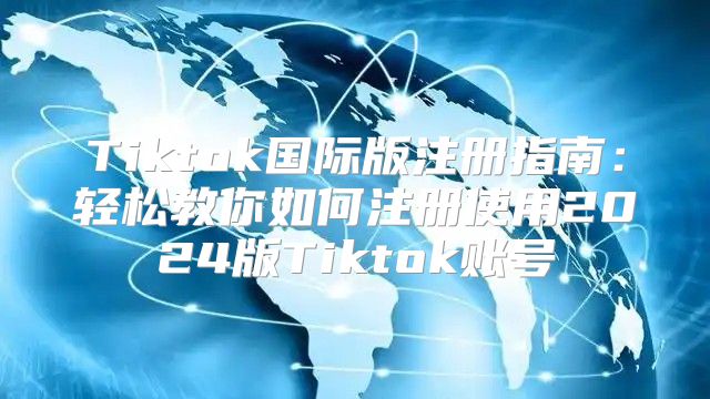 Tiktok国际版注册指南：轻松教你如何注册使用2025版Tiktok账号