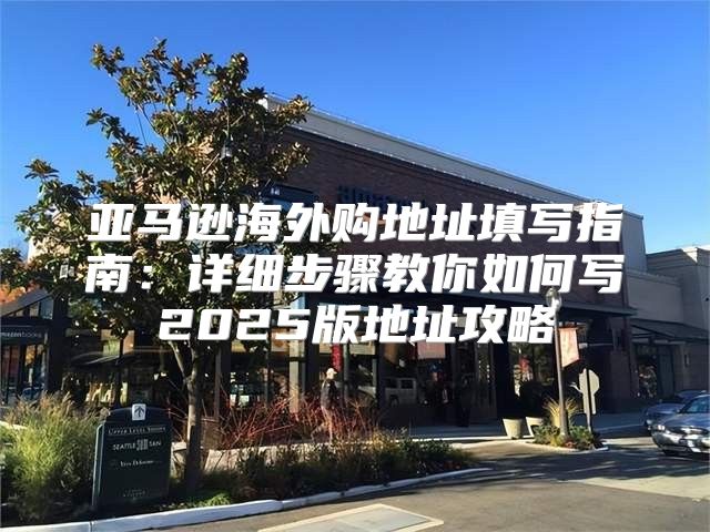 亚马逊海外购地址填写指南：详细步骤教你如何写2025版地址攻略