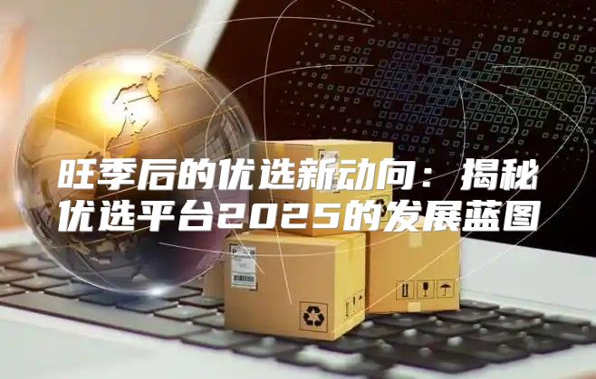 旺季后的优选新动向：揭秘优选平台2025的发展蓝图
