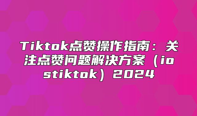 Tiktok点赞操作指南：关注点赞问题解决方案iostiktok2025