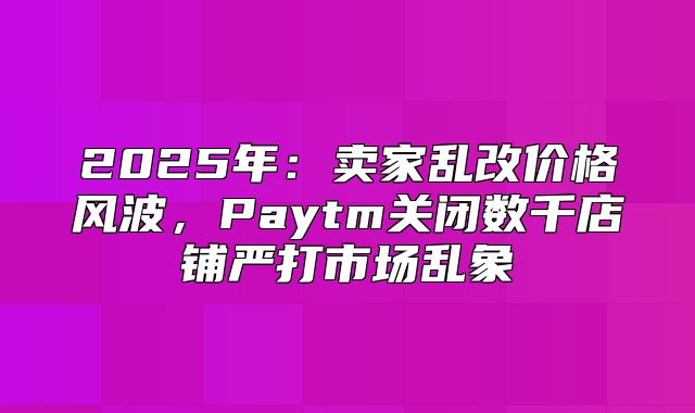 2025年：卖家乱改价格风波，Paytm关闭数千店铺严打市场乱象