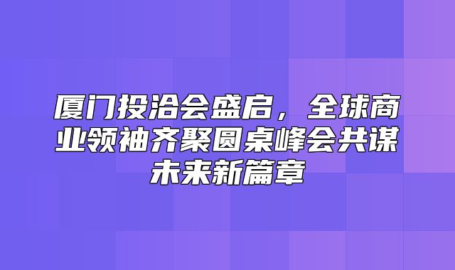 厦门投洽会盛启，全球商业领袖齐聚圆桌峰会共谋未来新篇章