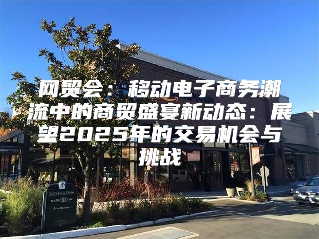 网贸会：移动电子商务潮流中的商贸盛宴新动态：展望2025年的交易机会与挑战