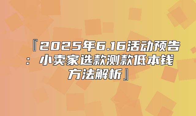 『2025年6.16活动预告：小卖家选款测款低本钱方法解析』