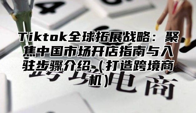 Tiktok全球拓展战略：聚焦中国市场开店指南与入驻步骤介绍打造跨境商机