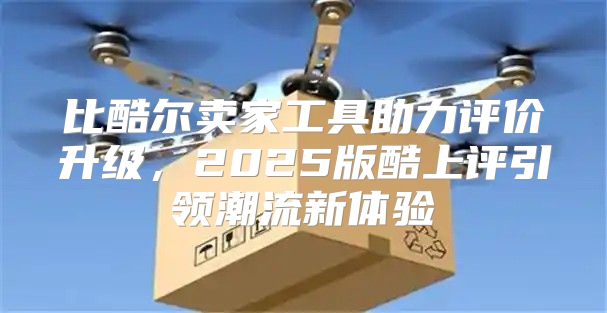 比酷尔卖家工具助力评价升级，2025版酷上评引领潮流新体验
