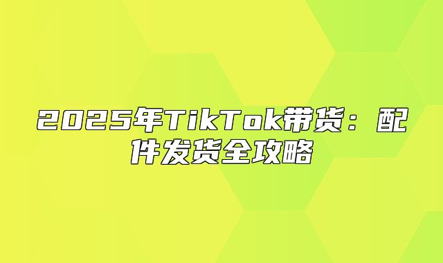 2025年TikTok带货：配件发货全攻略