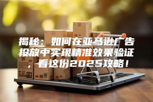 揭秘：如何在亚马逊广告投放中实现精准效果验证，看这份2025攻略！