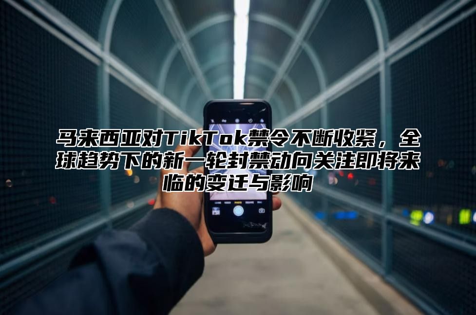马来西亚对TikTok禁令不断收紧，全球趋势下的新一轮封禁动向关注即将来临的变迁与影响