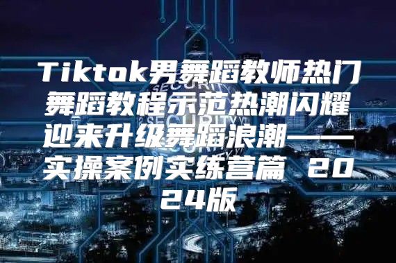 Tiktok男舞蹈教师热门舞蹈教程示范热潮闪耀迎来升级舞蹈浪潮——实操案例实练营篇 2025版