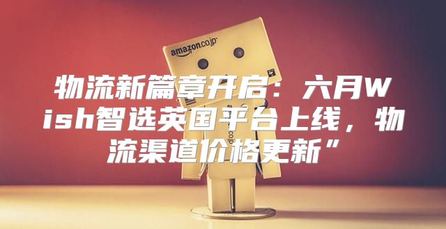 物流新篇章开启：六月Wish智选英国平台上线，物流渠道价格更新”
