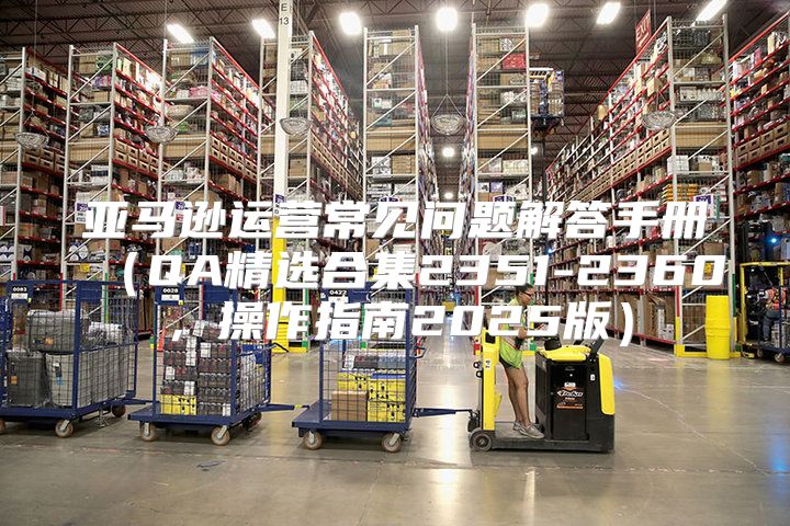 亚马逊运营常见问题解答手册QA精选合集2351-2360，操作指南2025版