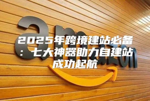 2025年跨境建站必备：七大神器助力自建站成功起航