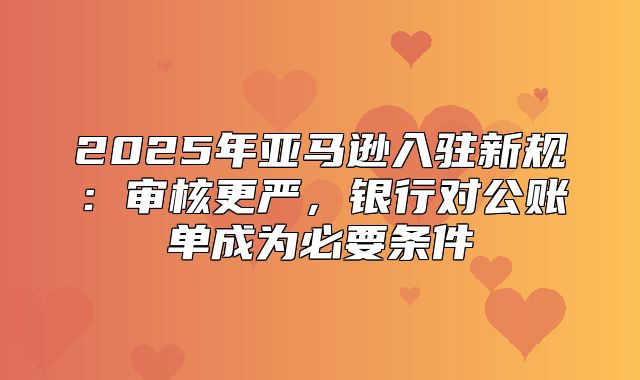 2025年亚马逊入驻新规：审核更严，银行对公账单成为必要条件