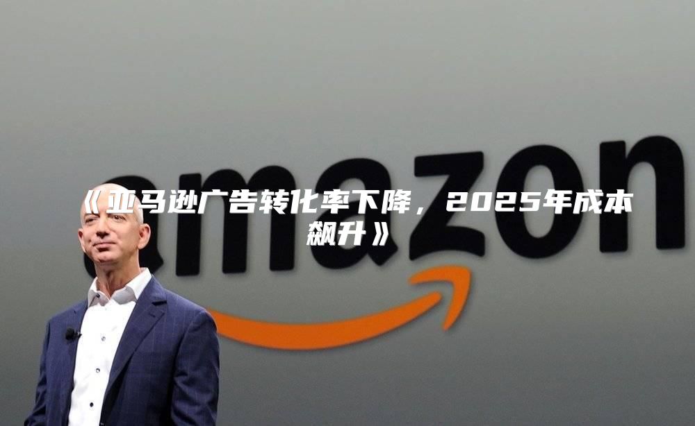 亚马逊广告转化率下降，2025年成本飙升
