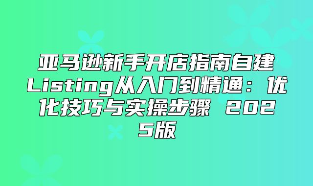 亚马逊新手开店指南自建Listing从入门到精通：优化技巧与实操步骤 2025版
