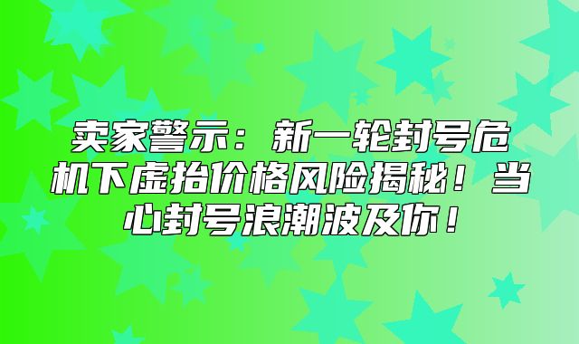 卖家警示：新一轮封号危机下虚抬价格风险揭秘！当心封号浪潮波及你！