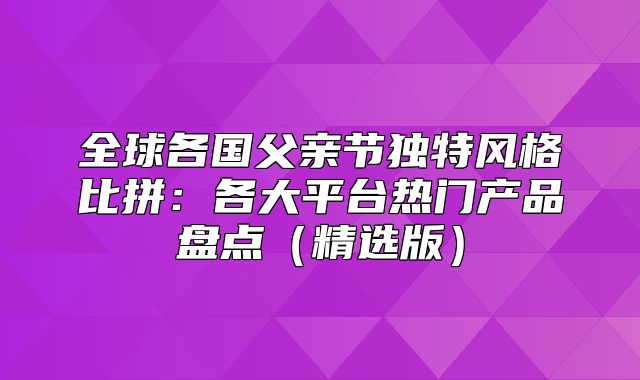 全球各国父亲节独特风格比拼：各大平台热门产品盘点精选版