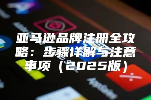 亚马逊品牌注册全攻略：步骤详解与注意事项2025版