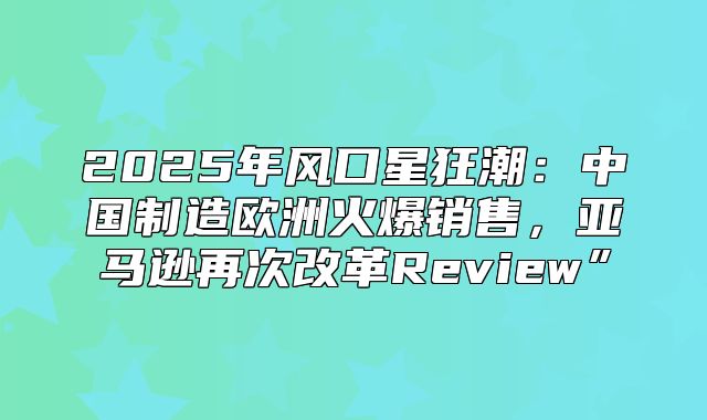 2025年风口星狂潮：中国制造欧洲火爆销售，亚马逊再次改革Review”