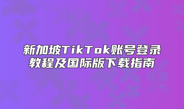 新加坡TikTok账号登录教程及国际版下载指南