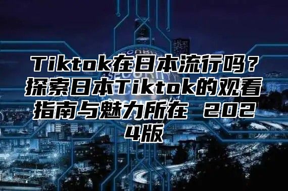 Tiktok在日本流行吗？探索日本Tiktok的观看指南与魅力所在 2025版