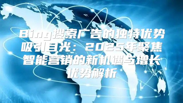 Bing搜索广告的独特优势吸引目光：2025年聚焦智能营销的新机遇与增长优势解析