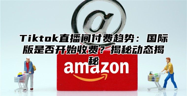 Tiktok直播间付费趋势：国际版是否开始收费？揭秘动态揭秘