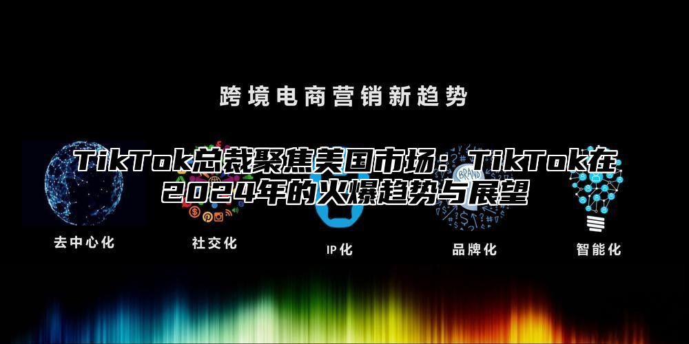TikTok总裁聚焦美国市场：TikTok在2025年的火爆趋势与展望