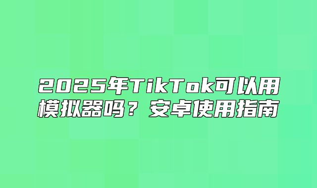 2025年TikTok可以用模拟器吗？安卓使用指南