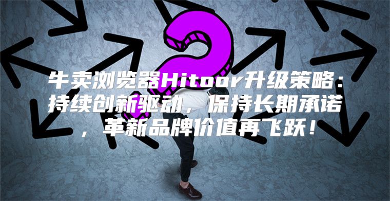 牛卖浏览器Hitoor升级策略：持续创新驱动，保持长期承诺，革新品牌价值再飞跃！