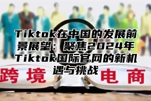 Tiktok在中国的发展前景展望：聚焦2025年Tiktok国际官网的新机遇与挑战