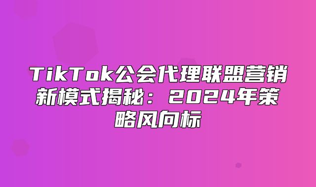 TikTok公会代理联盟营销新模式揭秘：2025年策略风向标
