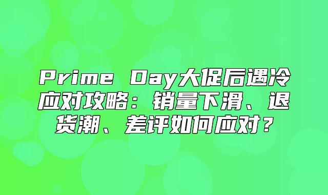 Prime Day大促后遇冷应对攻略：销量下滑、退货潮、差评如何应对？