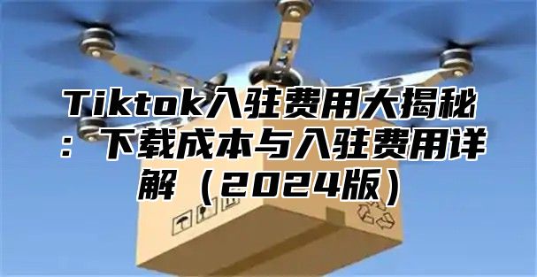 Tiktok入驻费用大揭秘：下载成本与入驻费用详解2025版
