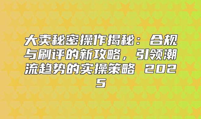 大卖秘密操作揭秘：合规与刷评的新攻略，引领潮流趋势的实操策略 2025