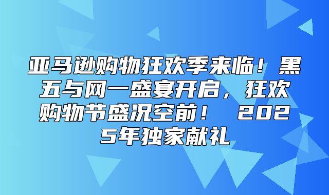 亚马逊购物狂欢季来临！黑五与网一盛宴开启，狂欢购物节盛况空前！ 2025年独家献礼