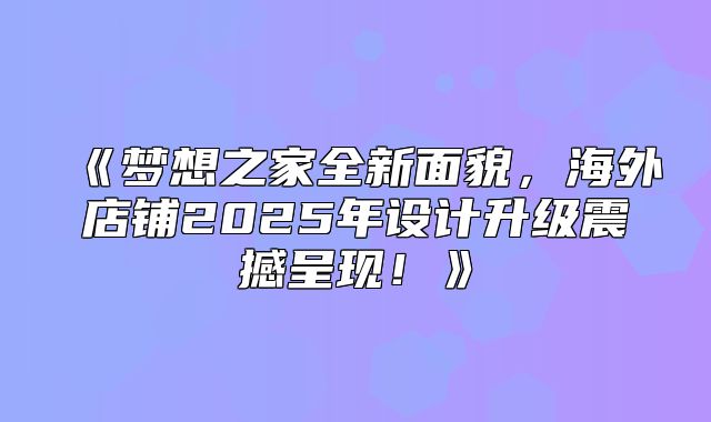 梦想之家全新面貌，海外店铺2025年设计升级震撼呈现！