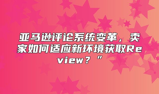 亚马逊评论系统变革，卖家如何适应新环境获取Review？”